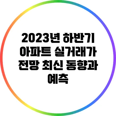 2023년 하반기 아파트 실거래가 전망: 최신 동향과 예측