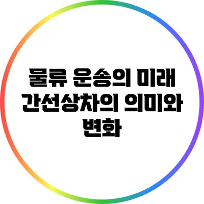 물류 운송의 미래: 간선상차의 의미와 변화