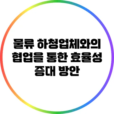 물류 하청업체와의 협업을 통한 효율성 증대 방안