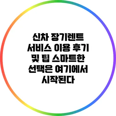 신차 장기렌트 서비스 이용 후기 및 팁: 스마트한 선택은 여기에서 시작된다