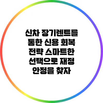 신차 장기렌트를 통한 신용 회복 전략: 스마트한 선택으로 재정 안정을 찾자