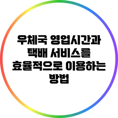 우체국 영업시간과 택배 서비스를 효율적으로 이용하는 방법