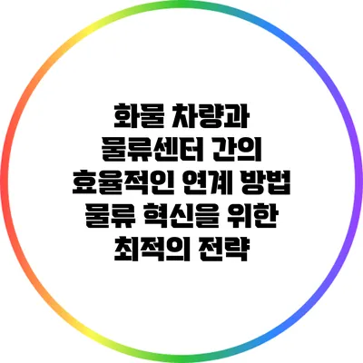 화물 차량과 물류센터 간의 효율적인 연계 방법: 물류 혁신을 위한 최적의 전략