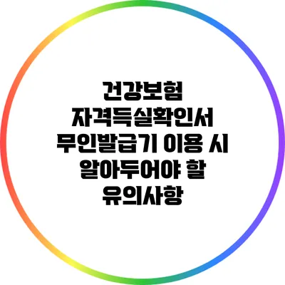 건강보험 자격득실확인서 무인발급기 이용 시 알아두어야 할 유의사항
