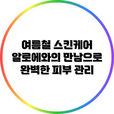 여름철 스킨케어: 알로에와의 만남으로 완벽한 피부 관리