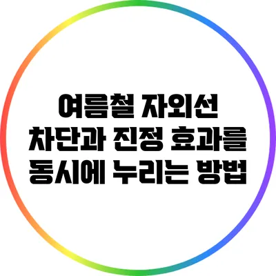 여름철 자외선 차단과 진정 효과를 동시에 누리는 방법
